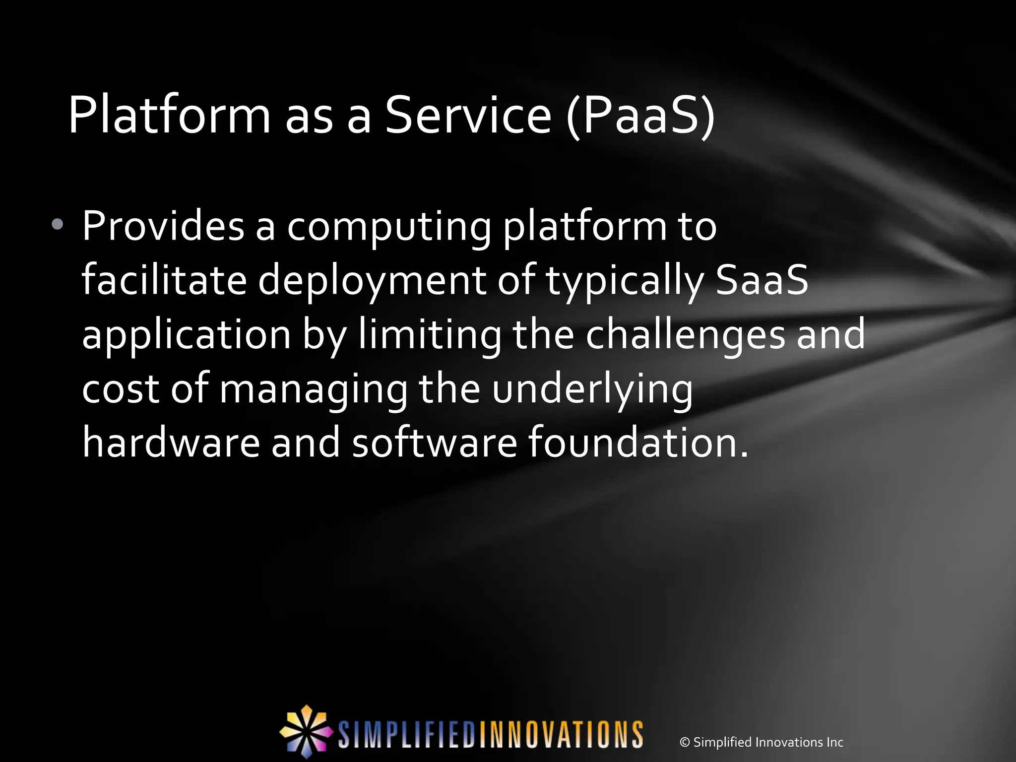 Platform as a Service (PaaS)
• Provides a computing platform to
  facilitate deployment of typically SaaS
  application by limiting the challenges and
  cost of managing the underlying
  hardware and software foundation.




                                 © Simplified Innovations Inc
 