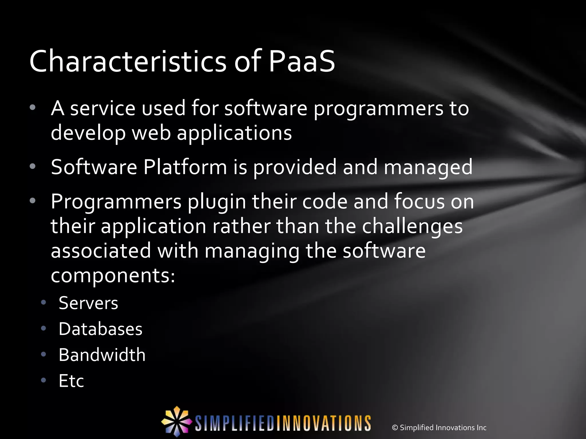 Characteristics of PaaS
• A service used for software programmers to
  develop web applications
• Software Platform is provided and managed
• Programmers plugin their code and focus on
  their application rather than the challenges
  associated with managing the software
  components:
 •   Servers
 •   Databases
 •   Bandwidth
 •   Etc

                                     © Simplified Innovations Inc
 