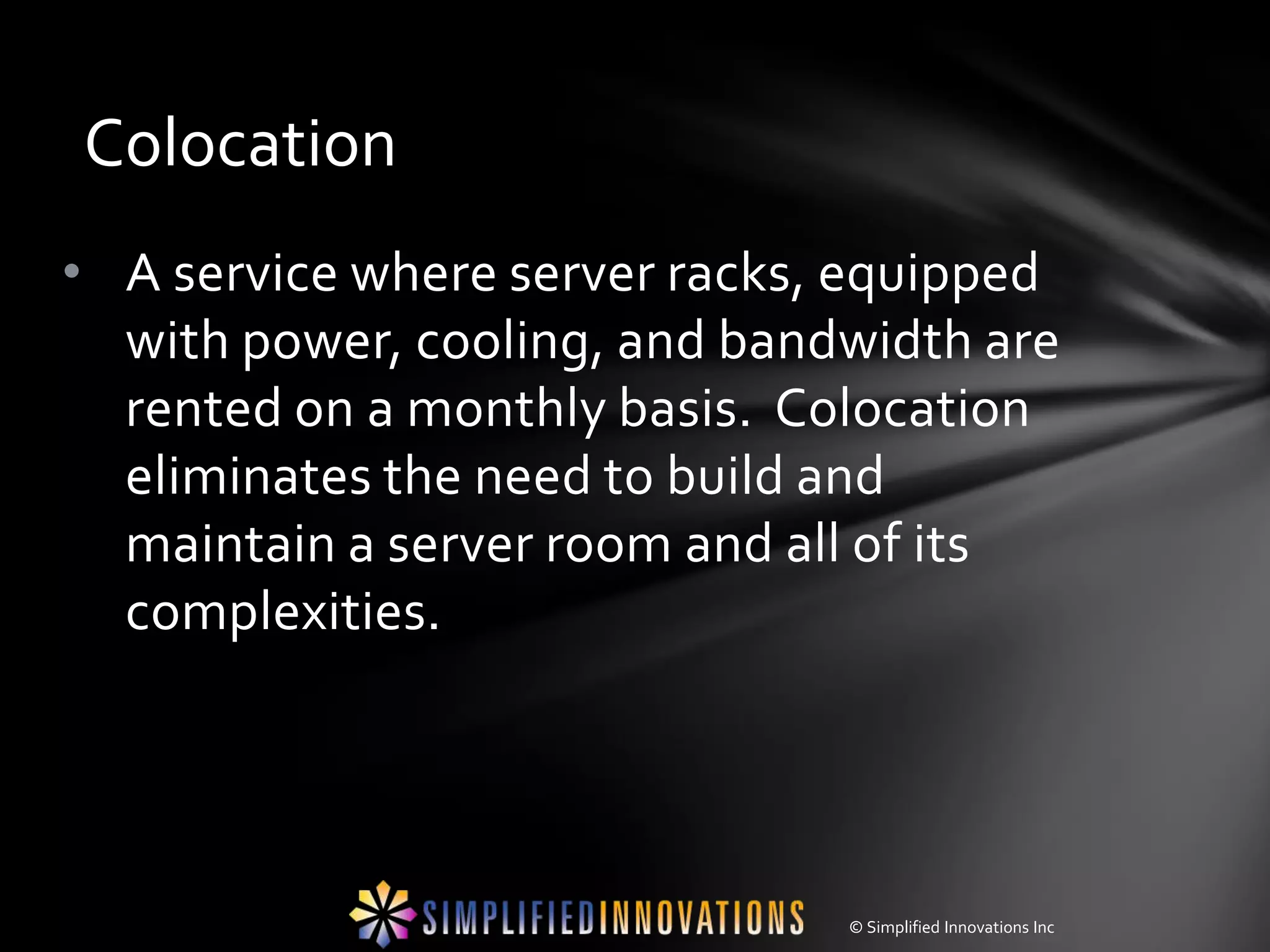 Colocation
• A service where server racks, equipped
  with power, cooling, and bandwidth are
  rented on a monthly basis. Colocation
  eliminates the need to build and
  maintain a server room and all of its
  complexities.




                               © Simplified Innovations Inc
 