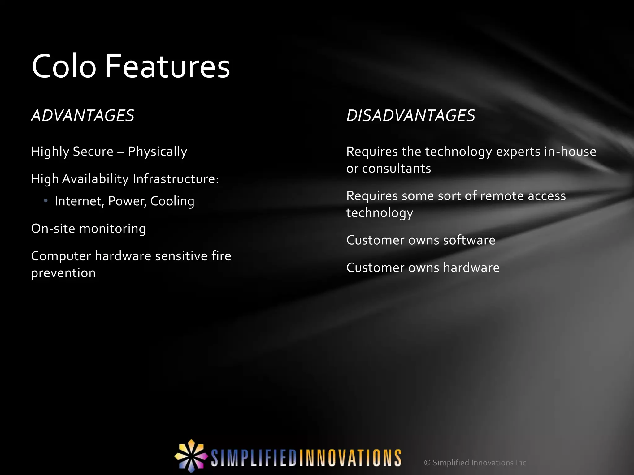 Colo Features
ADVANTAGES                          DISADVANTAGES
Highly Secure – Physically          Requires the technology experts in-house
                                    or consultants
High Availability Infrastructure:
  • Internet, Power, Cooling        Requires some sort of remote access
                                    technology
On-site monitoring
                                    Customer owns software
Computer hardware sensitive fire
prevention                          Customer owns hardware




                                                © Simplified Innovations Inc
 