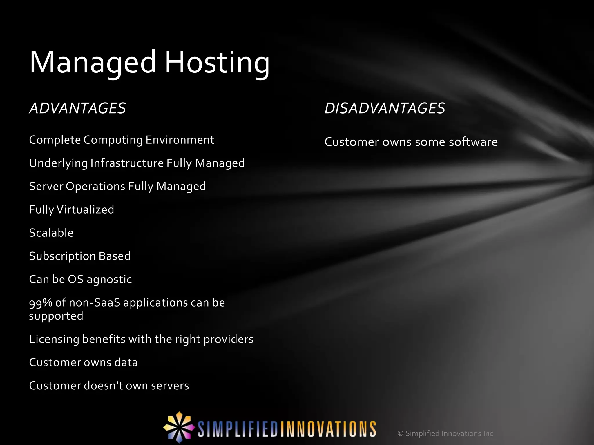 Managed Hosting
ADVANTAGES                                    DISADVANTAGES
Complete Computing Environment                Customer owns some software
Underlying Infrastructure Fully Managed
Server Operations Fully Managed
Fully Virtualized
Scalable
Subscription Based
Can be OS agnostic
99% of non-SaaS applications can be
supported
Licensing benefits with the right providers
Customer owns data
Customer doesn't own servers


                                                         © Simplified Innovations Inc
 