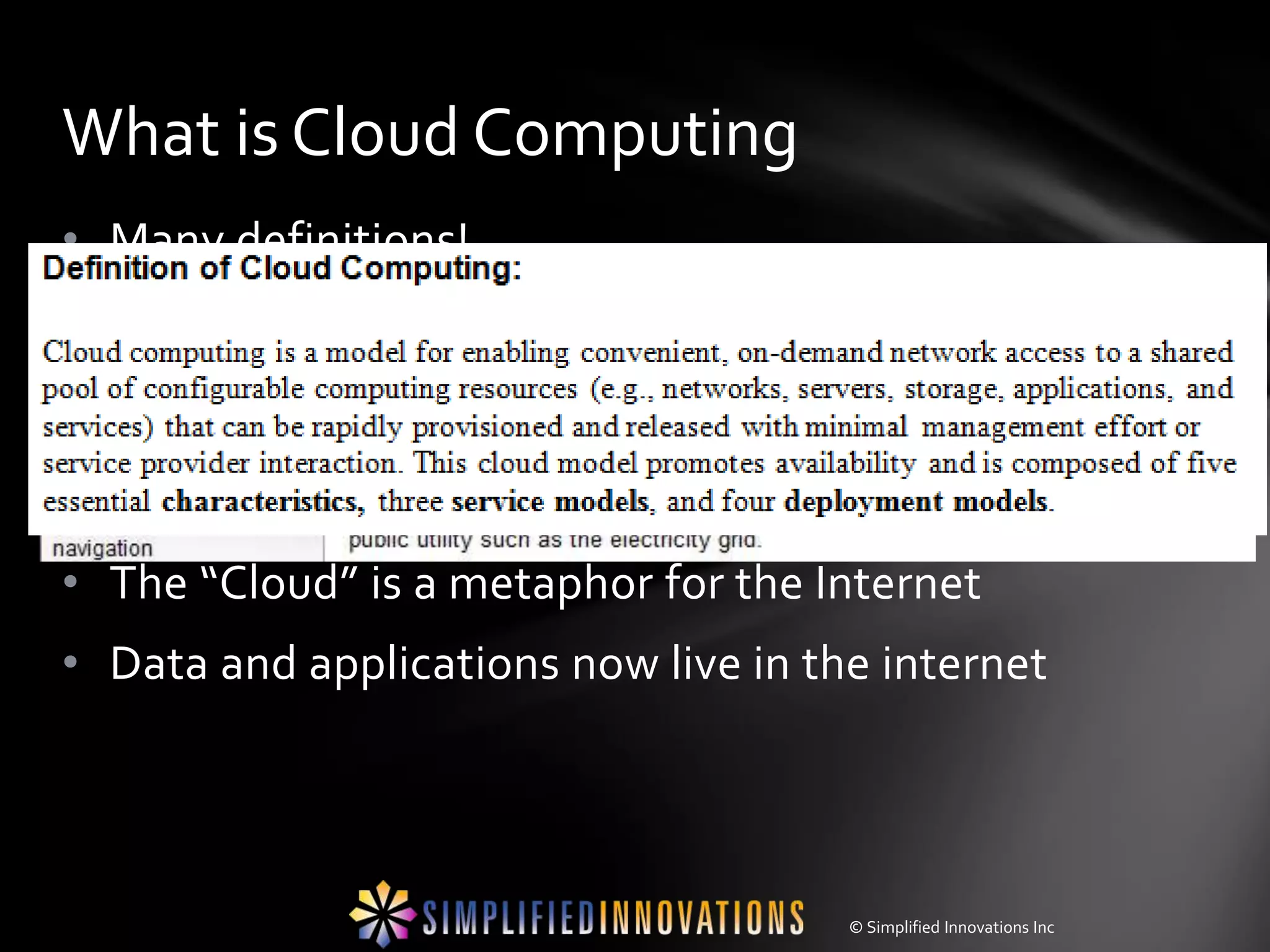 What is Cloud Computing
• Many definitions!
• Model of enabling convenient, on-demand network access to shared
  computing resources (e.g., networks, servers, storage, applications, and
  services) that can be released with minimal service provider interaction.
• It is simply a classification, an add-on to:
 • LAN, WAN, Grid, Etc…
• The “Cloud” is a metaphor for the Internet
• Data and applications now live in the internet




                                                      © Simplified Innovations Inc
 