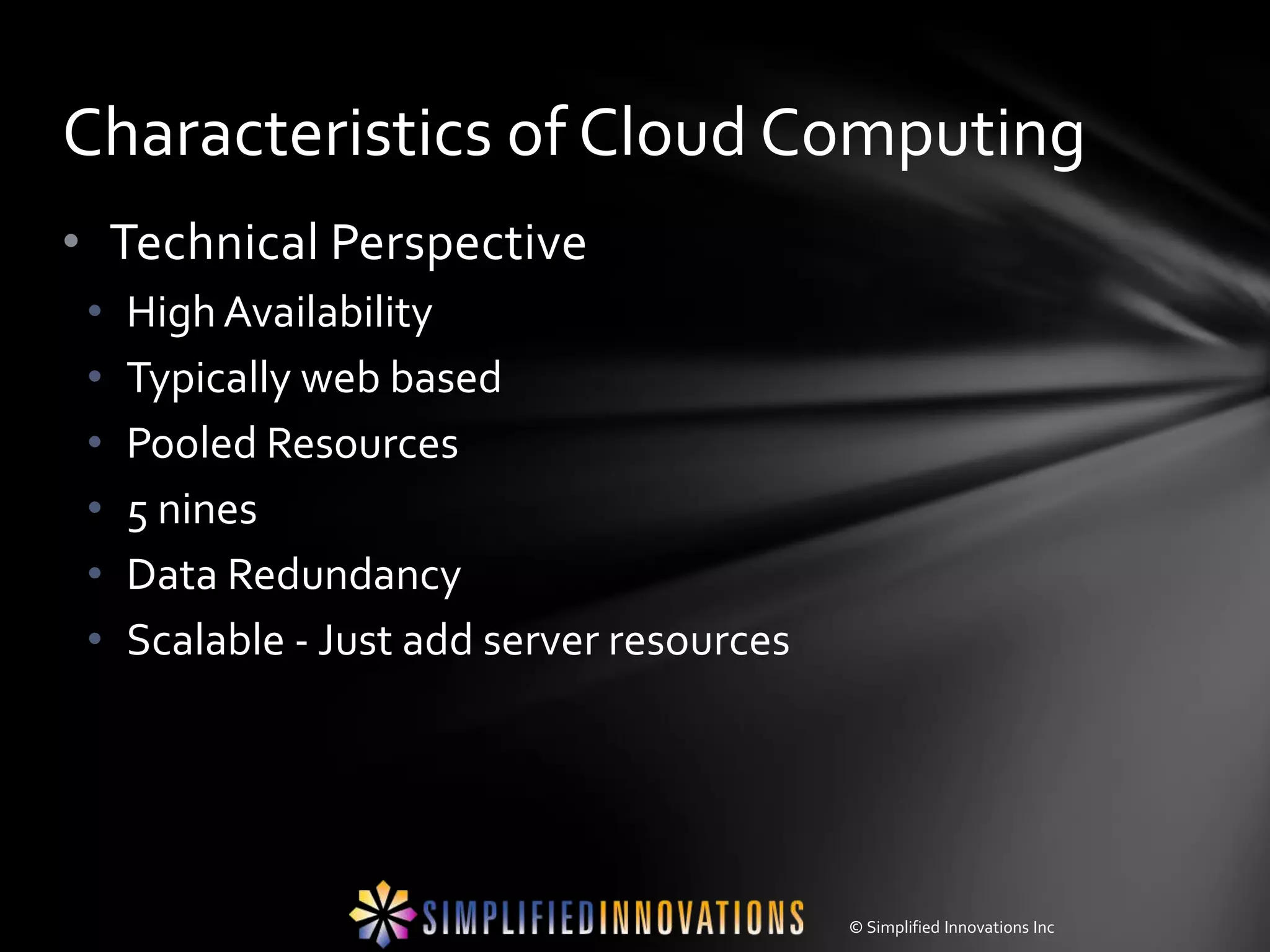 Characteristics of Cloud Computing
• Technical Perspective
 •   High Availability
 •   Typically web based
 •   Pooled Resources
 •   5 nines
 •   Data Redundancy
 •   Scalable - Just add server resources




                                            © Simplified Innovations Inc
 