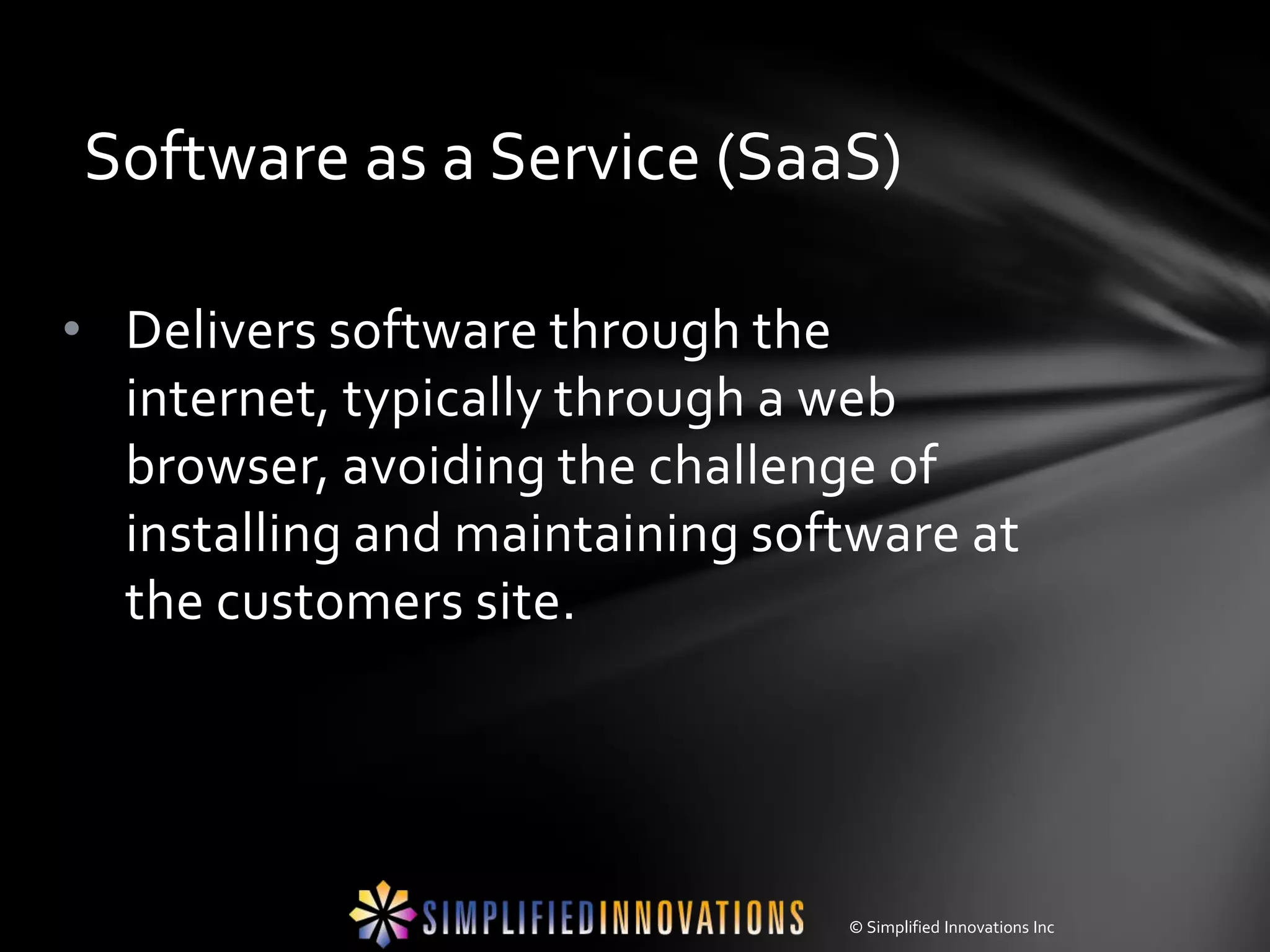 Software as a Service (SaaS)

• Delivers software through the
  internet, typically through a web
  browser, avoiding the challenge of
  installing and maintaining software at
  the customers site.




                                © Simplified Innovations Inc
 