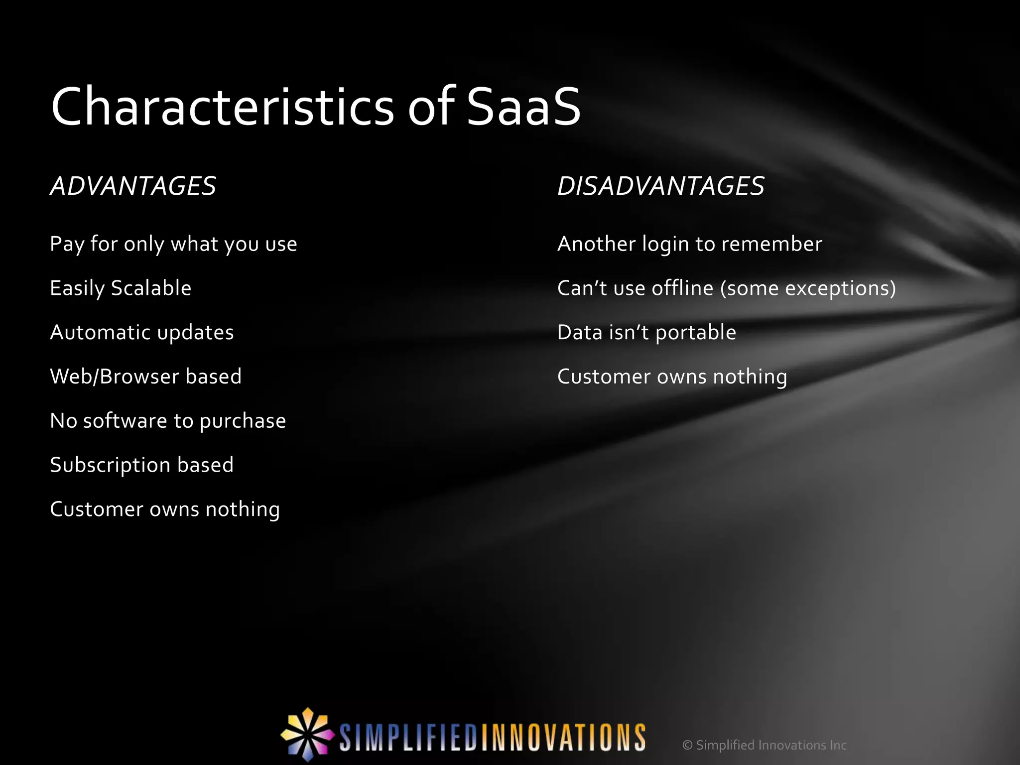 Characteristics of SaaS
ADVANTAGES                  DISADVANTAGES
Pay for only what you use   Another login to remember
Easily Scalable             Can’t use offline (some exceptions)
Automatic updates           Data isn’t portable
Web/Browser based           Customer owns nothing
No software to purchase
Subscription based
Customer owns nothing




                                         © Simplified Innovations Inc
 