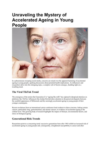 Unraveling the Mystery of
Accelerated Ageing in Young
People
In a phenomenon sweeping social media, concerns are raised over the apparent hastening of accelerated
ageing in young people, sparking discussions about potential health implications. As influencers and
researchers delve into this intriguing topic, a complex web of factors emerges, shedding light on a
troubling trend.
The Viral TikTok Trend
The emergence of the notion that Generation Z is “ageing like milk” has captured widespread attention on
platforms like TikTok. Influencers like Jordan Howlett draw attention to the perceived disparity between
the youthful appearance of Millennials and the seemingly accelerated ageing in young people of their
younger counterparts.
Recent revelations from an international cancer conference lend credence to these concerns, linking certain
cancers, particularly lung, gastrointestinal, and uterine cancers, to evidence of accelerated ageing at the
cellular level. This growing body of research highlights the impact of lifestyle, environmental factors, and
stress on biological ageing.
Generational Risk Trends
Researchers point to a concerning trend: successive generations born after 1965 exhibit an increased risk of
accelerated ageing in young people and, consequently, a heightened susceptibility to cancer and other
 