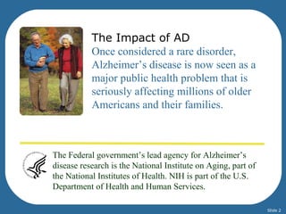 The Impact of AD
           Once considered a rare disorder,
           Alzheimer’s disease is now seen as a
           major public health problem that is
           seriously affecting millions of older
           Americans and their families.



The Federal government’s lead agency for Alzheimer’s
disease research is the National Institute on Aging, part of
the National Institutes of Health. NIH is part of the U.S.
Department of Health and Human Services.

                                                               Slide 2
 