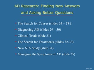 AD Research: Finding New Answers
    and Asking Better Questions

• The Search for Causes (slides 24 – 28 )
• Diagnosing AD (slides 29 – 30)
• Clinical Trials (slide 31)
• The Search for Treatments (slides 32-33)
• New NIA Study (slide 34)
• Managing the Symptoms of AD (slide 35)



                                             Slide 23
 