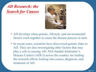 AD Research: the
Search for Causes

AD develops


  • AD develops when genetic, lifestyle, and environmental
    factors work together to cause the disease process to start.
  • In recent years, scientists have discovered genetic links to
    AD. They are also investigating other factors that may
    play a role in causing AD. NIA-funded Alzheimer’s
    Disease Centers (ADCs) across the country are leading
    the research efforts looking into causes, diagnosis, and
    treatment of AD.

                                                                   Slide 24
 