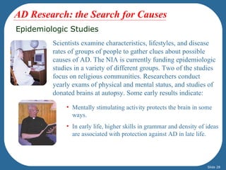AD Research: the Search for Causes
Epidemiologic Studies
         Scientists examine characteristics, lifestyles, and disease
         rates of groups of people to gather clues about possible
         causes of AD. The NIA is currently funding epidemiologic
         studies in a variety of different groups. Two of the studies
         focus on religious communities. Researchers conduct
         yearly exams of physical and mental status, and studies of
         donated brains at autopsy. Some early results indicate:

              • Mentally stimulating activity protects the brain in some
                ways.
              • In early life, higher skills in grammar and density of ideas
                are associated with protection against AD in late life.




                                                                       Slide 28
 