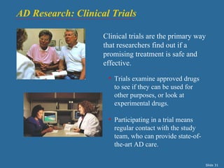 AD Research: Clinical Trials

                    Clinical trials are the primary way
                    that researchers find out if a
                    promising treatment is safe and
                    effective.

                     • Trials examine approved drugs
                       to see if they can be used for
                       other purposes, or look at
                       experimental drugs.

                     • Participating in a trial means
                       regular contact with the study
                       team, who can provide state-of-
                       the-art AD care.

                                                         Slide 31
 