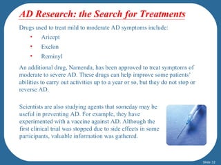 AD Research: the Search for Treatments
Drugs used to treat mild to moderate AD symptoms include:
    •    Aricept
    •    Exelon
    •    Reminyl
An additional drug, Namenda, has been approved to treat symptoms of
moderate to severe AD. These drugs can help improve some patients’
abilities to carry out activities up to a year or so, but they do not stop or
reverse AD.

Scientists are also studying agents that someday may be
useful in preventing AD. For example, they have
experimented with a vaccine against AD. Although the
first clinical trial was stopped due to side effects in some
participants, valuable information was gathered.



                                                                                Slide 32
 