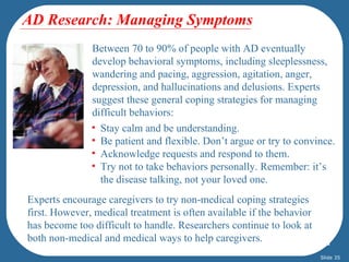AD Research: Managing Symptoms
               Between 70 to 90% of people with AD eventually
               develop behavioral symptoms, including sleeplessness,
               wandering and pacing, aggression, agitation, anger,
               depression, and hallucinations and delusions. Experts
               suggest these general coping strategies for managing
               difficult behaviors:
               • Stay calm and be understanding.
               • Be patient and flexible. Don’t argue or try to convince.
               • Acknowledge requests and respond to them.
               • Try not to take behaviors personally. Remember: it’s
                 the disease talking, not your loved one.
Experts encourage caregivers to try non-medical coping strategies
first. However, medical treatment is often available if the behavior
has become too difficult to handle. Researchers continue to look at
both non-medical and medical ways to help caregivers.
                                                                       Slide 35
 