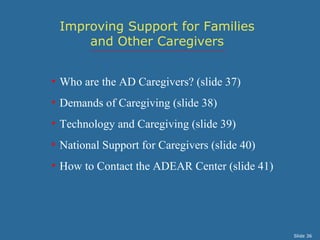 Improving Support for Families
     and Other Caregivers


• Who are the AD Caregivers? (slide 37)
• Demands of Caregiving (slide 38)
• Technology and Caregiving (slide 39)
• National Support for Caregivers (slide 40)
• How to Contact the ADEAR Center (slide 41)




                                               Slide 36
 