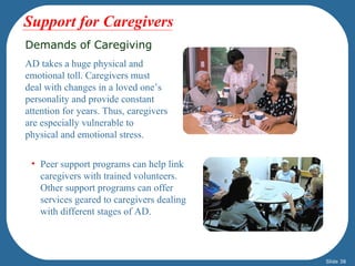 Support for Caregivers
Demands of Caregiving
AD takes a huge physical and
emotional toll. Caregivers must
deal with changes in a loved one’s
personality and provide constant
attention for years. Thus, caregivers
are especially vulnerable to
physical and emotional stress.

 • Peer support programs can help link
   caregivers with trained volunteers.
   Other support programs can offer
   services geared to caregivers dealing
   with different stages of AD.



                                           Slide 38
 
