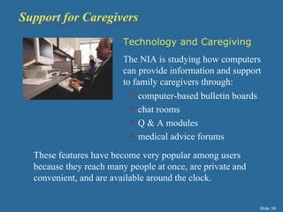 Support for Caregivers
                         Technology and Caregiving
                         The NIA is studying how computers
                         can provide information and support
                         to family caregivers through:
                           • computer-based bulletin boards
                           • chat rooms
                           • Q & A modules
                           • medical advice forums

  These features have become very popular among users
  because they reach many people at once, are private and
  convenient, and are available around the clock.


                                                            Slide 39
 