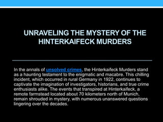 UNRAVELING THE MYSTERY OF THE
HINTERKAIFECK MURDERS
In the annals of unsolved crimes, the Hinterkaifeck Murders stand
as a haunting testament to the enigmatic and macabre. This chilling
incident, which occurred in rural Germany in 1922, continues to
captivate the imagination of investigators, historians, and true crime
enthusiasts alike. The events that transpired at Hinterkaifeck, a
remote farmstead located about 70 kilometers north of Munich,
remain shrouded in mystery, with numerous unanswered questions
lingering over the decades.
 