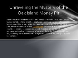 Nestled off the eastern shores of Canada in Nova Scotia lies a small
but enigmatic island that has captured the imaginations of treasure
hunters and historians alike for over two centuries. This enigmatic
site, famously known as the Oak Island Money Pit, has sparked
countless theories, expeditions, and debates, all centered around
uncovering its elusive secrets. What exactly is the Oak Island Money
Pit, and why has it remained a subject of fascination and speculation
for so long?
 
