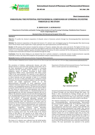 UNRAVELING THE POTENTIAL PHYTOCHEMICAL COMPOUNDS OF GYMNEMA SYLVESTRE
THROUGH GC-MS STUDY
Short Communication
K. SRINIVASAN1, S. KUMARAVEL2
1,2
Received: 28 Apr 2015 Revised and Accepted: 18 Nov 2015
Department of Food Safety and Quality Testing, Indian Institute of Crop Processing Technology, Pudukkottai Road, Thanjavur
Email: srinigene@gmail.com
ABSTRACT
Objective: To profile the chemical composition of ethanolic extract of Gymnema sylvestre through Gas Chromatography-Mass Spectrometry
technique.
Methods: The chemical compositions of the plant leaf extracts of G. sylvestre were investigated using Gas Chromatography–Mass Spectroscopy
(Scion 436-GC Bruker model coupled with a Triple, quadruple mass spectrophotometer) and NIST-MS library.
Results: GC-MS analysis of leaf extracts revealed the existence of Terpenes, alcohols, fatty acids, amine and sterols. The highest % Peak area is
hexadecanoic acid, α-Santoline alcohol, recorded the next highest % peak area of 9.05. Major of the compounds belongs to terpeneoid group, namely
6-Octen-1-ol, 3,7-dimethyl, Isophytol, Squalene, Nerolidol, β-Amyrin and Cedrene-V6 which constitutes 30.7% of the peak area. The presence of α-
Tocopherol-β-D-mannoside and Vitamin E also identified through this study.
Conclusion: From the above finding we can interpret that the G. sylvestre contained a considerable amount of phytoconstituents especially
terpenoids. In future, this study will be helpful for the quantitative analysis of phytochemicals as well as formulation studies.
Keywords: Diabetes, GC-MS, Gymnema sylvestrae, Terpenoids, Phytoconstituents.
© 2016 The Authors. Published by Innovare Academic Sciences Pvt Ltd. This is an open access article under the CC-BY license (http://creativecommons.org/licenses/by/4.0/)
The prevalence of diabetes, cardiovascular diseases, and other
lifestyle diseases is associated with unhealthy eating habits. One of
the basic amendments to avoid lifestyle disease is consuming
a balanced diet with potential herbals identified in the Indian
indigenous system of medicine. According to World Health
Organization (WHO) criteria, approximately 438 million people
(7.8%) of the adult population are expected to have diabetes by
2030. G. sylvestre R. Br. has been used as a traditional medicine plant
in Africa, Australia and Asia especially in India. It is commonly
known as “Gur-mar” in India and widely used in indigenous system
of medicine for treatment of Diabetes mellitus. It also has stomachic,
diuretic and coughs suppressant activity [1, 2]. The
phytoconstituents accountable for sweet suppression activity
comprises triterpene saponins known as gymnemic acids, gymnema
saponins, and a polypeptide, gurmarin. The plant has been reported
to possess antimicrobial [3], antieruodonic [4] and antiviral effects
[5]. The leaves are reported to contain gymnemic acid, which on
hydrolysis yields a D-glucuronides of a hexahydroxyolean-12-ene
(gymnemagenin) [6], and other triterpenoid saponins, like GA-I to
XVIII [7-10], damarane saponins [11] and some flavonoid glycosides
[12]. The phytochemicals in leaf extract were also analyzed through
gas chromatography coupled to mass spectrometry and identified
for the presence of terpenoids, glycosides, saturated and
unsaturated fatty acids, and alkaloids in three different leaf extract,
namely, petroleum ether and chloroform as solvents used for
extraction [13]. The bioactive constituents present in the plant were
found to be mixture of diverse phytomolecules such as gymnemic
acids, gymnemosides, gymnemasaponins, gurmarin, gymnemanol,
stigmasterol, d-quercitol, 𝛽𝛽-amyrin related glycosides,
anthraquinones, lupeol, hydroxycinnamic acids, and coumarols
group. G. sylvestre is considered to be a very effective antidiabetic
plant for masking sweet taste. The GC-MS study of the ethanol
extract of this plant is not reported so far which needs to be
unraveled. In this study, an attempt has been made to profile the
chemical composition of the ethanol extract through Gas
Chromatography Mass Spectrometry technique.
The leaves of G. sylvestre were collected from the herbal garden,
Tamil University, Thanjavur, India and authenticated by Head,
Department of Herbal and Environmental Sciences, Tamil University
where a voucher specimen was submitted (fig. 1)
Fig. 1: Gymnema sylvestre
Around 25 g powdered leaf of the selected plant was soaked in 30 ml
of ethanol overnight and then filtered through filter paper. The
filtrate is then concentrated by flushing nitrogen gas into the
solution and was concentrated to 1 ml. The concentrate was again
filtered in the Whatmann No.41 filter paper along with 2 g Sodium
sulfate to remove the sediments and traces of water in the filtrate.
The chemical composition of G. sylvestre was investigated through
Gas Chromatography-Mass Spectrometry/Mass Spectrometry
Electron Ionization (GC-MS/EI) mode. The GC-MS/MS is a Scion 436-
GC Bruker model coupled with a Triple quadruple mass
spectrophotometer with fused silica capillary column BR-5MS (5%
Diphenyl/95% Dimethyl polysiloxane) and Length: 30m; Internal
diameter: 0.25 mm; Thickness: 0.25 µm. Helium gas (99.999%) was
used as the carrier gas at a constant flow rate of 1 ml/min and an
injection volume of 2 µl was employed (split ratio of 10:1). The
column oven temperature program was as follows: 80 °C hold for 2
min, Up to 160 °C at the rate of 20 °C/min-No hold, Up to 280 °C at
the rate of 5 °C/min-No hold, Up to 300 °C at the rate of 20 °C/min-
10 min hold, Injector temperature 280 °C and total GC running time
was 41 min [14]. This last increase was to clean the column from any
residues. The mass spectrometer was operated in the positive
International Journal of Pharmacy and Pharmaceutical Sciences
ISSN- 0975-1491 Vol 8, Issue 1, 2016
 