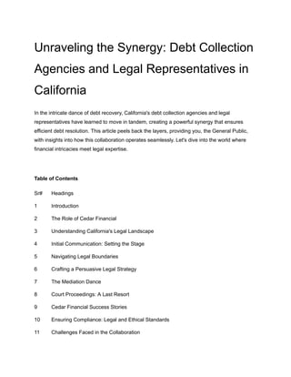 Unraveling the Synergy: Debt Collection
Agencies and Legal Representatives in
California
In the intricate dance of debt recovery, California's debt collection agencies and legal
representatives have learned to move in tandem, creating a powerful synergy that ensures
efficient debt resolution. This article peels back the layers, providing you, the General Public,
with insights into how this collaboration operates seamlessly. Let's dive into the world where
financial intricacies meet legal expertise.
Table of Contents
Sr# Headings
1 Introduction
2 The Role of Cedar Financial
3 Understanding California's Legal Landscape
4 Initial Communication: Setting the Stage
5 Navigating Legal Boundaries
6 Crafting a Persuasive Legal Strategy
7 The Mediation Dance
8 Court Proceedings: A Last Resort
9 Cedar Financial Success Stories
10 Ensuring Compliance: Legal and Ethical Standards
11 Challenges Faced in the Collaboration
 
