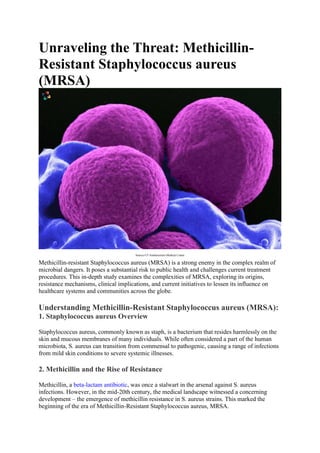 Unraveling the Threat: Methicillin-
Resistant Staphylococcus aureus
(MRSA)
Source-UT Southwestern Medical Center
Methicillin-resistant Staphylococcus aureus (MRSA) is a strong enemy in the complex realm of
microbial dangers. It poses a substantial risk to public health and challenges current treatment
procedures. This in-depth study examines the complexities of MRSA, exploring its origins,
resistance mechanisms, clinical implications, and current initiatives to lessen its influence on
healthcare systems and communities across the globe.
Understanding Methicillin-Resistant Staphylococcus aureus (MRSA):
1. Staphylococcus aureus Overview
Staphylococcus aureus, commonly known as staph, is a bacterium that resides harmlessly on the
skin and mucous membranes of many individuals. While often considered a part of the human
microbiota, S. aureus can transition from commensal to pathogenic, causing a range of infections
from mild skin conditions to severe systemic illnesses.
2. Methicillin and the Rise of Resistance
Methicillin, a beta-lactam antibiotic, was once a stalwart in the arsenal against S. aureus
infections. However, in the mid-20th century, the medical landscape witnessed a concerning
development – the emergence of methicillin resistance in S. aureus strains. This marked the
beginning of the era of Methicillin-Resistant Staphylococcus aureus, MRSA.
 