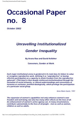 Unravelling Institutionalized Gender Inequality

Occasional Paper
no. 8
October 2002

Unravelling Institutionalized
Gender Inequality
By Aruna Rao and David Kelleher
Convenors, Gender at Work

Each major institutional arena is gendered in its male bias-its failure to value
or recognize reproductive work, defining it as “unproductive” or basing
effective participation on a capacity to attain freedom from the reproductive
sphereâ ¦ [This bias] is then deeply reinforced-institutionalized through the
formation of social networks, or shared understandings and conventions of
inclusion or exclusion, justified ideologically, which privilege the participation
of a particular social group.
Anne Marie Goetz, 1997

The expansion of women's capabilities not only enhances women's own
freedom and well being, but also has many other effects on the lives of all.
An enhancement of women's active agency can, in many circumstances,
contribute substantially to the lives of all people - men as well as women,
children as well as adults.

http://www.awid.org/publications/OccasionalPapers/Unravelling_Inst_Gender_Inequal.html (1 van 28)5/4/2006 1:16:29 PM

 