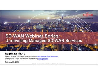 Fujitsu Proprietary and Confidential All Rights Reserved, ©2019 Fujitsu Network Communications
Ralph Santitoro
Head of SDN/NFV/SD-WAN Services, Fujitsu | ralph.santitoro@us.fujitsu.com
Distinguished Fellow and Director, MEF Forum | ralph@mef.net
February 20, 2019
SD-WAN Webinar Series:
Unravelling Managed SD-WAN Services
 