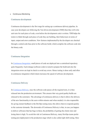  Continuous Monitoring
Continuous development
Continuous development is the first stage for setting up a continuous delivery pipeline. In
case your developers are following the Test driven development (TDD) then they will write
unit tests for each piece of code, even before the development code is written. TDD helps the
testers to think through each piece of code they are building, their behaviours in terms of
input, output and error conditions. New features implemented by the developers are checked
through a central code base prior to the software build, which compiles the software code into
the binary code.
Continuous Integration
In Continuous Integration, small pieces of code are deployed into a centralized repository
quite frequently. Each change (software code) is tested to prepare the build and also the
integration errors are kept in check to avoid any errors. Hence testing is done early and often
in continuous integration which inturn increases the speed of software development.
Continuous Delivery
In Continuous Delivery, once the software code passes all the required tests, it is then
released into the production environment. This ensures that very good quality builds are
released to the customers. The advantage of continuous delivery is that it allows the delivery
of the new functionality to the users within minutes and when needed, it is also responsible
for giving instant feedback to the DevOps testing team, this allows them to respond quickly
to the customer demands. The downside of Continuous Delivery is that, in case you happen
to deliver softwares that has bugs in them, the probability of getting the clients irate and
losing them is high. To avoid this risk in Continuous Delivery, many DevOps teams prefer
testing post deployment in the production stage which is also called right shift testing. Here
 