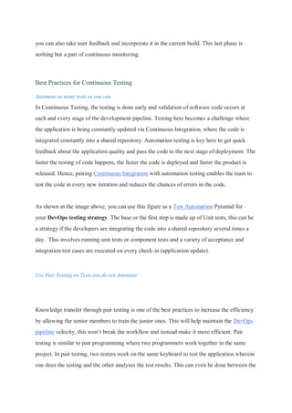 you can also take user feedback and incorporate it in the current build. This last phase is
nothing but a part of continuous monitoring.
Best Practices for Continuous Testing
Automate as many tests as you can
In Continuous Testing, the testing is done early and validation of software code occurs at
each and every stage of the development pipeline. Testing here becomes a challenge where
the application is being constantly updated via Continuous Integration, where the code is
integrated constantly into a shared repository. Automation testing is key here to get quick
feedback about the application quality and pass the code to the next stage of deployment. The
faster the testing of code happens, the faster the code is deployed and faster the product is
released. Hence, pairing Continuous Integration with automation testing enables the team to
test the code in every new iteration and reduces the chances of errors in the code.
As shown in the image above, you can use this figure as a Test Automation Pyramid for
your DevOps testing strategy. The base or the first step is made up of Unit tests, this can be
a strategy if the developers are integrating the code into a shared repository several times a
day. This involves running unit tests or component tests and a variety of acceptance and
integration test cases are executed on every check-in (application update).
Use Pair Testing on Tests you do not Automate
Knowledge transfer through pair testing is one of the best practices to increase the efficiency
by allowing the senior members to train the junior ones. This will help maintain the DevOps
pipeline velocity, this won’t break the workflow and instead make it more efficient. Pair
testing is similar to pair programming where two programmers work together in the same
project. In pair testing, two testers work on the same keyboard to test the application wherein
one does the testing and the other analyses the test results. This can even be done between the
 
