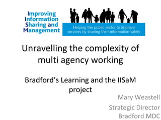 Unravelling the complexity of
multi agency working
Bradford’s Learning and the IISaM
project
Mary Weastell
Strategic Director
Bradford MDC
 