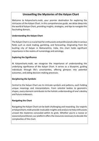 Unravelling the Mysteries of the Kalyan Chart
Welcome to Kalyancharts.mobi, your premier destination for exploring the
intricacies of the Kalyan Chart. In this comprehensive guide, we delve deep into
the world of Kalyan Chart, providing insights, strategies, and tips to navigate this
fascinating domain.
Understanding the Kalyan Chart
The Kalyan Chart is a crucial tool for enthusiasts and professionals alike in various
fields such as stock trading, gambling, and forecasting. Originating from the
bustling city of Kalyan in Maharashtra, India, this chart holds significant
importance in the realms of numerology and astrology.
Exploring the Significance
At Kalyancharts.mobi, we recognize the importance of understanding the
underlying significance of the Kalyan Chart. It serves as a blueprint, guiding
individuals through life's uncertainties, offering glimpses into potential
outcomes, and aiding decision-making processes.
Deciphering the Symbols
Central to the Kalyan Chart are its intricate symbols and patterns, each holding
unique meanings and interpretations. From celestial bodies to geometric
shapes, every element contributes to the holistic understanding of one's destiny
and future endeavors.
Navigating the Chart
Navigating the Kalyan Chart can be both challenging and rewarding. Our experts
at Kalyancharts.mobi provide invaluable insights and analysis to help enthusiasts
unravel the mysteries concealed within its grids. Whether you're a novice or
seasoned practitioner, our platform offers the resources necessary to decode the
complexities of the chart.
 
