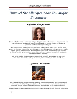 AllergyWebSymptoms.com


Unravel the Allergies That You Might
             Encounter
                                Hay Fever Allergies Facts




Pollens and other similar substances can trigger allergic reactions called hay fever. Allergic rhinitis can
     take two forms. It can seasonal, which occurs during specific times of the year. It can also be
                             perennial, which occurs throughout the year.

   Non-allergic rhinitis and hay fever have similarities, but they differ on the type if reaction. Tree
pollens are the major causes of hay fever during spring time. During summer, allergic reactions may be
    caused by grass and weed pollens. Problem-causing fungus spores and weeds can pose as health
  problems from late spring to autumn season. Indoor allergens may cause some allergic reactions to
                                    people with perennial hay fever.

    Dust mites, feathers and animal dander may be found in pillows, beddings and the likes. Since
     bathrooms and basements are damp areas, mold, a common allergen, can be found there.



                                     Cigarette Smoke Facts




Toxic chemicals and irritants are present in cigarettes. Secondhand smoke also plays a significant role
    in increasing the risk of allergic complications. These complications may include sinusitis and
  bronchitis. Smoking may aggravate the condition of individuals who are suffering from allergies.

Cigarette smoke includes many toxic chemicals and irritants. A number of toxic chemicals and irritants

   1
 