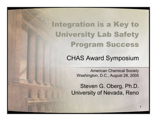 Integration is a Key to
 University Lab Safety
     Program Success
   CHAS Award Symposium
             American Chemical Society
       Washington, D.C., August 28, 2005

        Steven G. Oberg, Ph.D.
     University of Nevada, Reno

                                           1
 