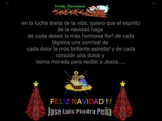 en la lucha diaria de la vida, quiero que el espíritu
de la navidad haga
de cada deseo la más hermosa flor! de cada
lágrima una sonrisa! de
cada dolor la más brillante estrella! y de cada
corazón una dulce y
tierna morada para recibir a Jesús.....

FELIZ NAVIDAD!!!!

 