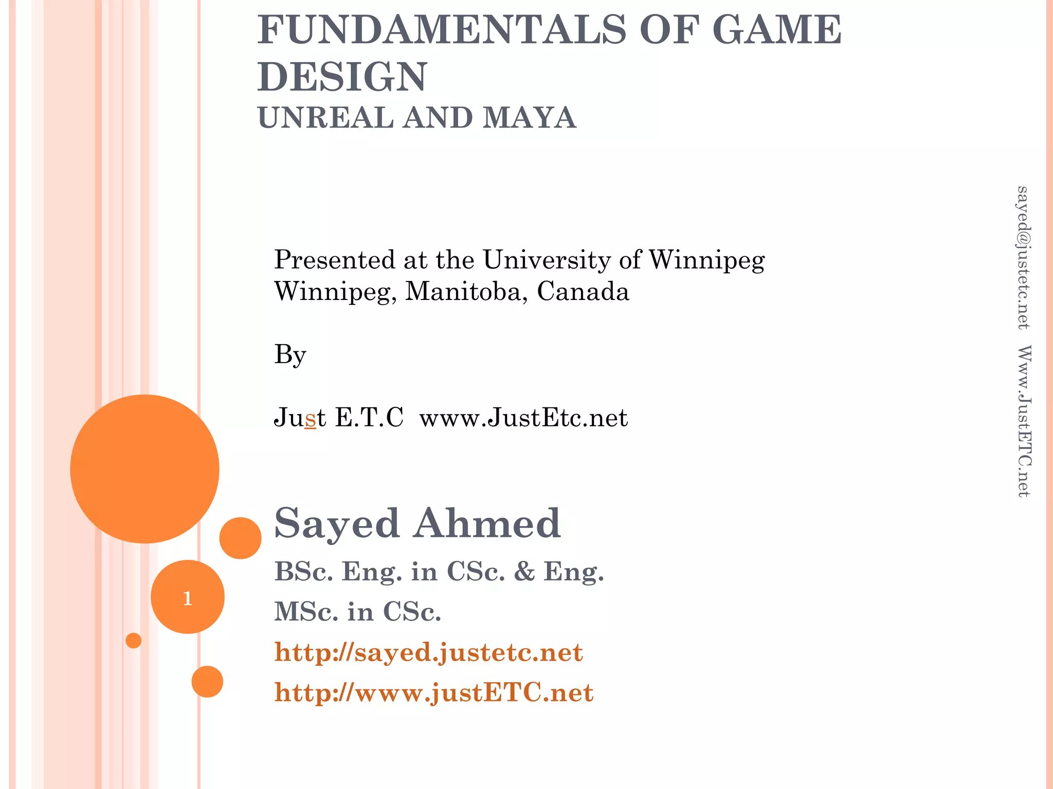 FUNDAMENTALS OF GAME
DESIGN
UNREAL AND MAYA
Sayed Ahmed
BSc. Eng. in CSc. & Eng.
MSc. in CSc.
http://sayed.justetc.net
http://www.justETC.net
Presented at the University of Winnipeg
Winnipeg, Manitoba, Canada
By
Just E.T.C www.JustEtc.net
sayed@justetc.netWww.JustETC.net
1