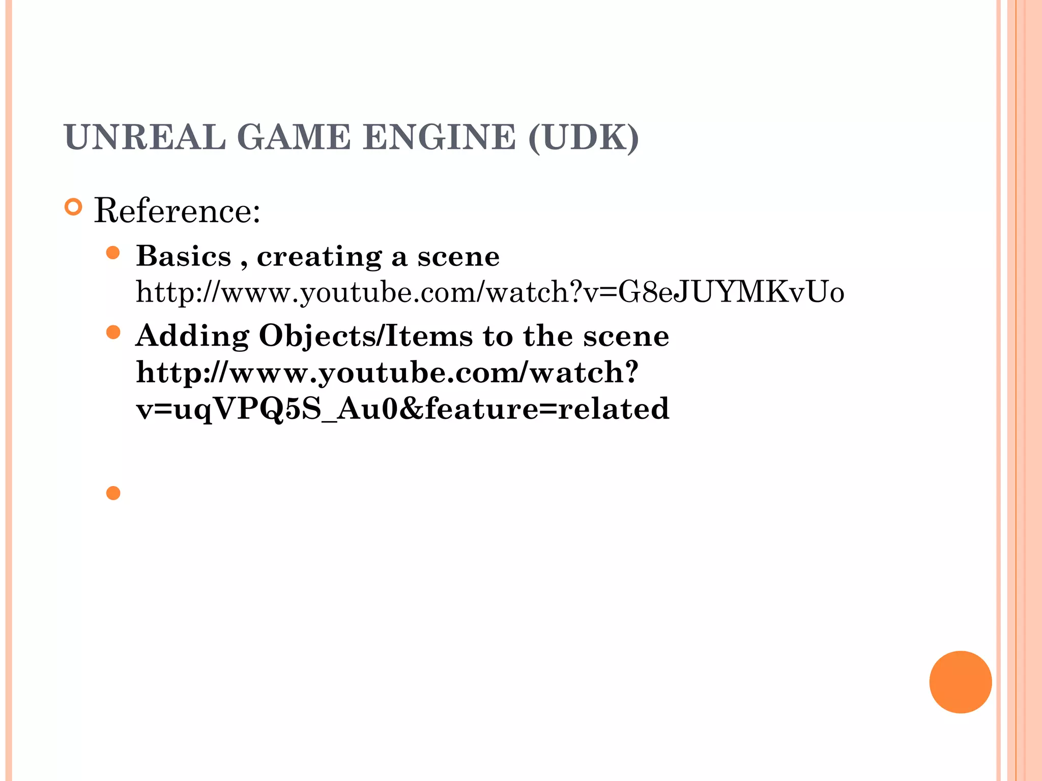 UNREAL GAME ENGINE (UDK)
Reference:
Basics , creating a scene
http://www.youtube.com/watch?v=G8eJUYMKvUo
Adding Objects/Items to the scene
http://www.youtube.com/watch?
v=uqVPQ5S_Au0&feature=related
