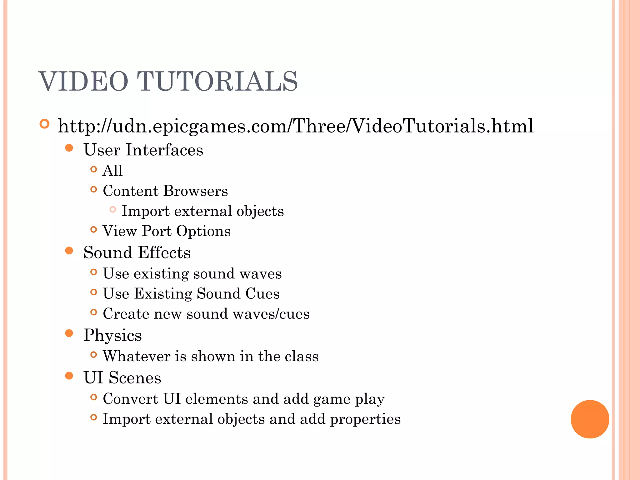 VIDEO TUTORIALS
http://udn.epicgames.com/Three/VideoTutorials.html
User Interfaces
All
Content Browsers
Import external objects
View Port Options
Sound Effects
Use existing sound waves
Use Existing Sound Cues
Create new sound waves/cues
Physics
Whatever is shown in the class
UI Scenes
Convert UI elements and add game play
Import external objects and add properties