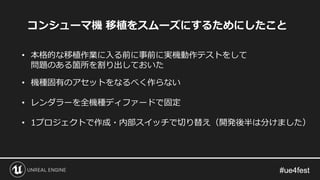 • 本格的な移植作業に入る前に事前に実機動作テストをして
問題のある箇所を割り出しておいた
• 機種固有のアセットをなるべく作らない
• レンダラーを全機種ディファードで固定
• 1プロジェクトで作成・内部スイッチで切り替え（開発後半は分けました）
コンシューマ機 移植をスムーズにするためにしたこと
 