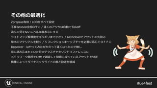 その他の最適化
Zprepass有効 / LODをすべて設定
不要なtickは全部OFFに / 遠くのアクタは自動でTickoff
遠くの見えないレベルは非表示にする
ライトマップ解像度をギリギリまで小さく / Asyncloadでアセットの先読み
草木のマテリアルを軽く / リフレクションキャップチャを必要に応じてＯＦＦに
Imposter…はやってみたがかえって遅くなったので無し
常に読み込まれていた巨大テクスチャをソフトリファレンスに
メモリリーク箇所をLMMで調査して問題になっているアセットを特定
機種によってダイナミックライトの数と設定を増減
 