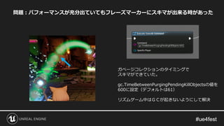 問題：パフォーマンスが充分出ていてもフレーズマーカーにスキマが出来る時があった
ガベージコレクションのタイミングで
スキマができていた。
gc.TimeBetweenPurgingPendingKillObjectsの値を
600に設定（デフォルトは61）
リズムゲーム中はＧＣが起きないようにして解決
 