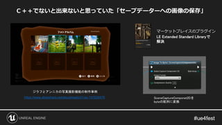 Ｃ＋＋でないと出来ないと思っていた「セーブデーターへの画像の保存」
マーケットプレイスのプラグイン
LE Extended Standard Libraryで
解決
https://www.slideshare.net/atsushisaito31/ss-147626476
ジラフとアンニカの写真撮影機能の制作事例
SceneCaptureComponet2Dを
byteの配列に変換
 