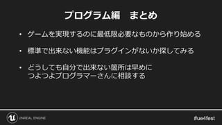 プログラム編 まとめ
• ゲームを実現するのに最低限必要なものから作り始める
• 標準で出来ない機能はプラグインがないか探してみる
• どうしても自分で出来ない箇所は早めに
つよつよプログラマーさんに相談する
 