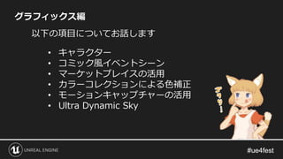 グラフィックス編
以下の項目についてお話します
• キャラクター
• コミック風イベントシーン
• マーケットプレイスの活用
• カラーコレクションによる色補正
• モーションキャップチャーの活用
• Ultra Dynamic Sky
 