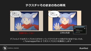 テクスチャそのままの色の再現
デフォルトではポストプロセスがかかっていてテクスチャの色がそのままでないため、
r.TonemapperFilm 0 でポストプロセスを無効にします
色調が正しくない 正常な色調
 