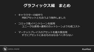 グラフィックス編 まとめ
• キャラクターの絵作り
PBRアセットとも合うよう制作しました
• コミック風イベントシーンを採用
ユニークな表現+通常のカットシーンよりも低コスト
• マーケットプレイスのアセットを最大限活用
すでにアセットにあるものはなるべく作らない
 
