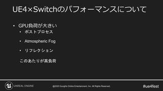 #ue4fest
• GPU負荷が大きい
• ポストプロセス
• Atmospheric Fog
• リフレクション
このあたりが高負荷
UE4×Switchのパフォーマンスについて
@2020 GungHo Online Entertainment, Inc. All Rights Reserved.
 