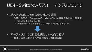 #ue4fest
• ポストプロセスをもう少し細かく調査
• SSR，SSAO，TemporalAA，MotionBlur は単体でもかなり高負荷
• 720pだとそれぞれ 2ms 超
• 解像度やクオリティを落として、単体での使用ならあるいは…
• アーティストにこれらを使わない方向で打診
→ 結果、これらをバトル中は使わない方針に決定
UE4×Switchのパフォーマンスについて
@2020 GungHo Online Entertainment, Inc. All Rights Reserved.
 