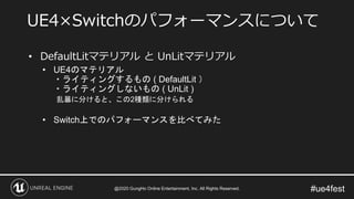 #ue4fest
• DefaultLitマテリアル と UnLitマテリアル
• UE4のマテリアル
・ライティングするもの ( DefaultLit ）
・ライティングしないもの ( UnLit )
乱暴に分けると、この2種類に分けられる
• Switch上でのパフォーマンスを比べてみた
UE4×Switchのパフォーマンスについて
@2020 GungHo Online Entertainment, Inc. All Rights Reserved.
 