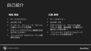 #ue4fest
角田 高宏
• チーフプログラマー
• 2013年 入社
• アーケード、コンシューマ、モバイル
と幅広くタイトルを経験
• グラフィックプログラムと最適化を担
当することが多い
• 『ニンジャラ』ではパフォーマンス最
適化を担当
江原 崇将
• チーフデザイナー
• 2016年 入社
• デザイナサポート、マテリアル検証
アセット管理、機材調整、PV撮影など
幅は広いが底は浅い。
• 『ニンジャラ』ではテクニカルアーテ
ィストとしての役割を担う
自己紹介
 