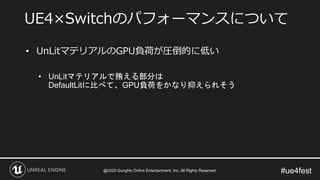 #ue4fest
• UnLitマテリアルのGPU負荷が圧倒的に低い
• UnLitマテリアルで賄える部分は
DefaultLitに比べて、GPU負荷をかなり抑えられそう
UE4×Switchのパフォーマンスについて
@2020 GungHo Online Entertainment, Inc. All Rights Reserved.
 